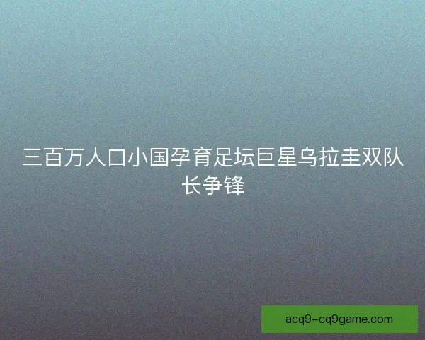 三百万人口小国孕育足坛巨星乌拉圭双队长争锋