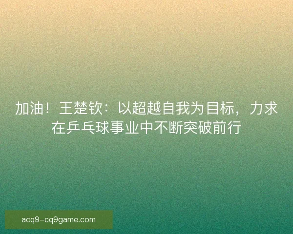 加油！王楚钦：以超越自我为目标，力求在乒乓球事业中不断突破前行