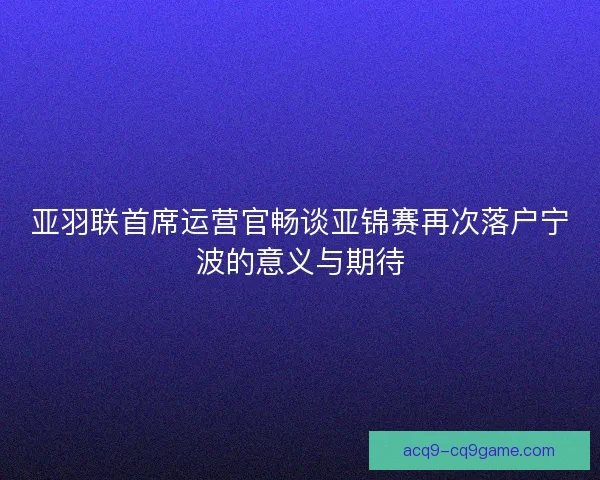 亚羽联首席运营官畅谈亚锦赛再次落户宁波的意义与期待